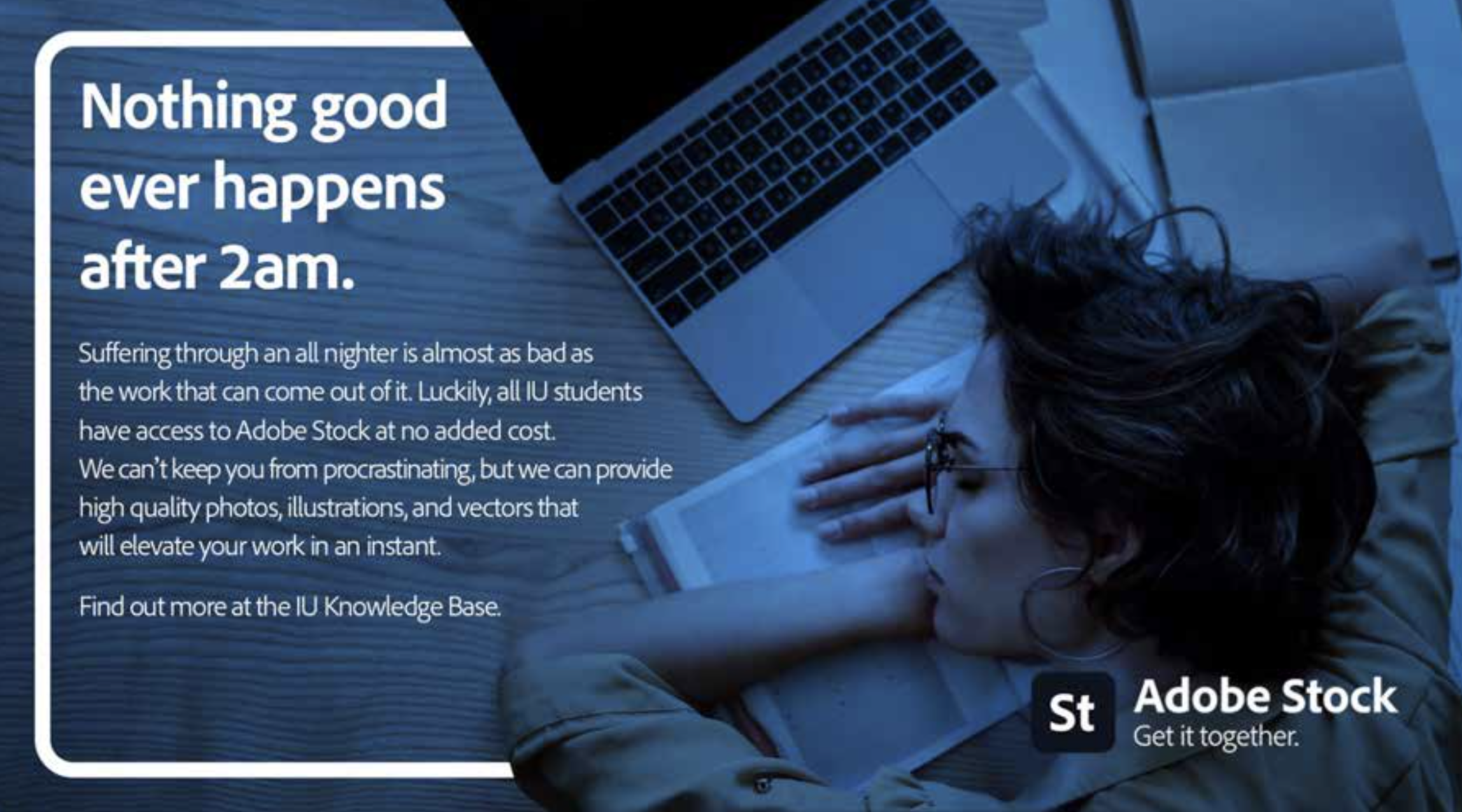 A woman is asleep in front of a laptop. Text: Nothing good ever happens after 2 a.m. Suffering through an all nighter is almost as bad as the work that can come out of it. Luckily, all IU students have access to Adobe Stock at no added cost. We can't keep you from procrastinating, but we can provide high quality photos, illustrations, and vectors that will elevate your work in an instant. Find out more at the IU Knowledge Base. Adobe Stock. Get it together.